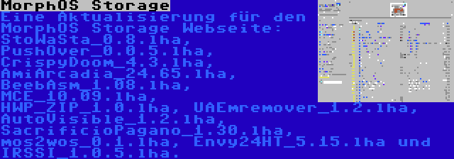 MorphOS Storage | Eine Aktualisierung für den MorphOS Storage Webseite: StoWaSta_0.8.lha, PushOver_0.0.5.lha, CrispyDoom_4.3.lha, AmiArcadia_24.65.lha, BeebAsm_1.08.lha, MCE_10.09.lha, HWP_ZIP_1.0.lha, UAEmremover_1.2.lha, AutoVisible_1.2.lha, SacrificioPagano_1.30.lha, mos2wos_0.1.lha, Envy24HT_5.15.lha und IRSSI_1.0.5.lha.