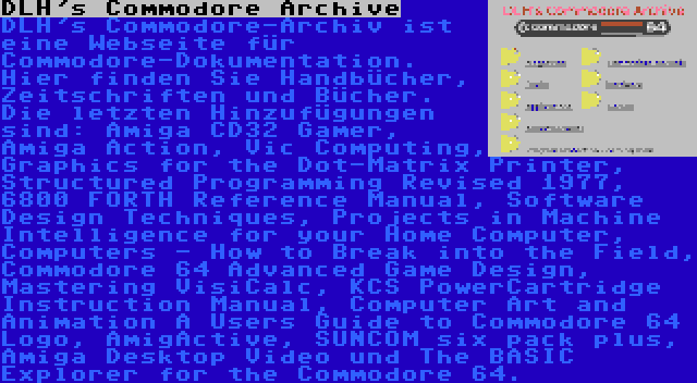 DLH's Commodore Archive | DLH's Commodore-Archiv ist eine Webseite für Commodore-Dokumentation. Hier finden Sie Handbücher, Zeitschriften und Bücher. Die letzten Hinzufügungen sind: Amiga CD32 Gamer, Amiga Action, Vic Computing, Graphics for the Dot-Matrix Printer, Structured Programming Revised 1977, 6800 FORTH Reference Manual, Software Design Techniques, Projects in Machine Intelligence for your Home Computer, Computers - How to Break into the Field, Commodore 64 Advanced Game Design, Mastering VisiCalc, KCS PowerCartridge Instruction Manual, Computer Art and Animation A Users Guide to Commodore 64 Logo, AmigActive, SUNCOM six pack plus, Amiga Desktop Video und The BASIC Explorer for the Commodore 64.