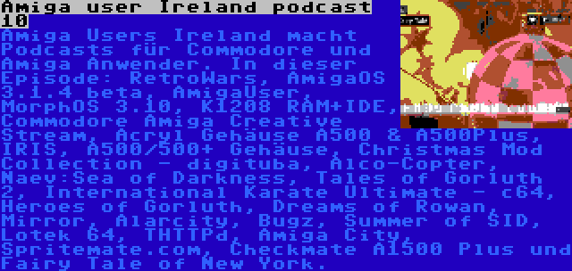 Amiga user Ireland podcast 10 | Amiga Users Ireland macht Podcasts für Commodore und Amiga Anwender. In dieser Episode: RetroWars, AmigaOS 3.1.4 beta, AmigaUser, MorphOS 3.10, K1208 RAM+IDE, Commodore Amiga Creative Stream, Acryl Gehäuse A500 & A500Plus, IRIS, A500/500+ Gehäuse, Christmas Mod Collection - digituba, Alco-Copter, Naev:Sea of Darkness, Tales of Gorluth 2, International Karate Ultimate - c64, Heroes of Gorluth, Dreams of Rowan, Mirror, Alarcity, Bugz, Summer of SID, Lotek 64, THTTPd, Amiga City, Spritemate.com, Checkmate A1500 Plus und Fairy Tale of New York.
