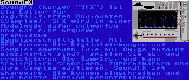 SoundFX | SoundFX (kurzer SFX) ist ein Editor für digitalisierten Audiodaten (Samples). SFX wird in einer Modulmode dafür entworfen und hat eine bequeme graphische Benutzerschnittstelle. Mit SFX können Sie Digitalwirkungen auf Samples anwenden (die auf Amiga absolut einzigartig sind), spielen Sie ab, und registrieren Sie Samples, und kann schließlich schneiden, zurechtmachen und Ihre Samples editieren. SoundFX ist shareware. Sie können einschreiben und die neuste Version herunterladen.