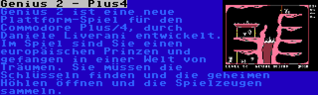 Genius 2 - Plus4 | Genius 2 ist eine neue Plattform-Spiel für den Commodore Plus/4, durch Daniele Liverani entwickelt. Im Spiel sind Sie einen europäischen Prinzen und gefangen in einer Welt von Träumen. Sie müssen die Schlüsseln finden und die geheimen Höhlen öffnen und die Spielzeugen sammeln.