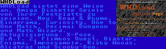 WHDLoad | WHDLoad bietet eine Weise an, Amiga Diskette Spiele von Ihrer Festplatte zu spielen. Neu: Read & Rhyme, Kinderama, Curiosity, One to One Match, Decimal Dungeon und Math Wizard. Aktualisierung: X-Pose, B.A.T. 2, Flimbos Quest, Blastar, Enigma, Impossamole, Risky Woods, Alcatraz und Scooby-Doo.