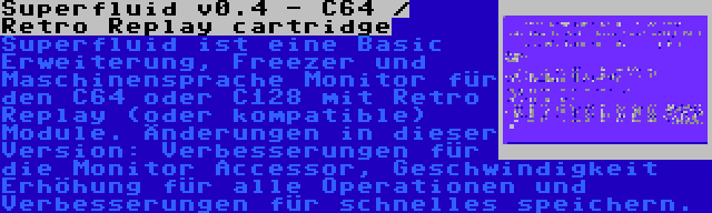 Superfluid v0.4 - C64 / Retro Replay cartridge | Superfluid ist eine Basic Erweiterung, Freezer und Maschinensprache Monitor für den C64 oder C128 mit Retro Replay (oder kompatible) Module. Änderungen in dieser Version: Verbesserungen für die Monitor Accessor, Geschwindigkeit Erhöhung für alle Operationen und Verbesserungen für schnelles speichern.