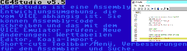 C64Studio v5.5 | C64-Studio ist eine Assembly Entwicklungsumgebung, die vom VICE abhängig ist. Sie können Assembly-code schreiben und das mit dem VICE Emulator prüfen. Neue Änderungen: Werttabellen Editor, Koala-Import, Short-cuts Toolbbar/Menü, Verbesserungen für den Assembler  und Suche.