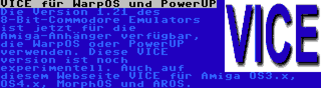 VICE für WarpOS und PowerUP | Die Version 1.21 des 8-Bit-Commodore Emulators ist jetzt für die Amiga-Anhänger verfügbar, die WarpOS oder PowerUP verwenden. Diese VICE version ist noch experimentell. Auch auf diesem Webseite VICE für Amiga OS3.x, OS4.x, MorphOS und AROS.