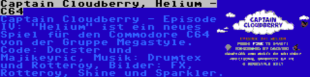 Captain Cloudberry, Helium - C64 | Captain Cloudberry - Episode IV: Helium ist ein neues Spiel für den Commodore C64 von der Gruppe Megastyle. Code: Docster und Majikeyric, Musik: Drumtex und Rotteroy, Bilder: FX, Rotteroy, Shine und Sparkler.