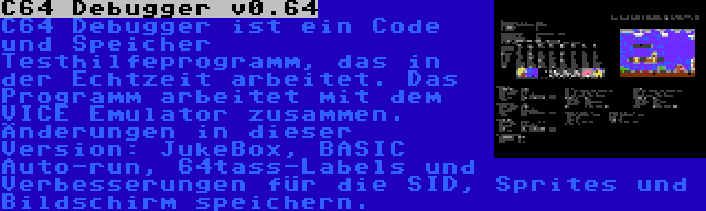 C64 Debugger v0.64 | C64 Debugger ist ein Code und Speicher Testhilfeprogramm, das in der Echtzeit arbeitet. Das Programm arbeitet mit dem VICE Emulator zusammen. Änderungen in dieser Version: JukeBox, BASIC Auto-run, 64tass-Labels und Verbesserungen für die SID, Sprites und Bildschirm speichern.