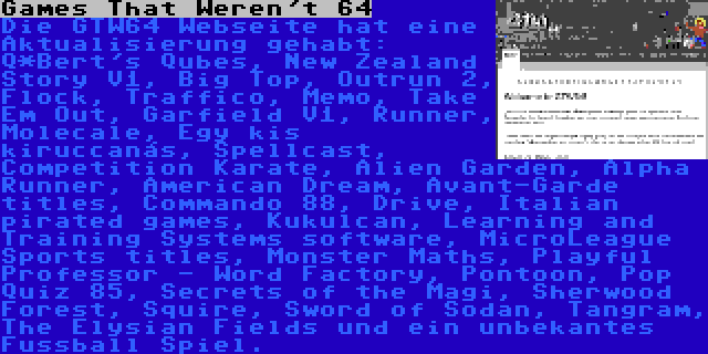 Games That Weren't 64 | Die GTW64 Webseite hat eine Aktualisierung gehabt: Q*Bert's Qubes, New Zealand Story V1, Big Top, Outrun 2, Flock, Traffico, Memo, Take Em Out, Garfield V1, Runner, Molecale, Egy kis kiruccanás, Spellcast, Competition Karate, Alien Garden, Alpha Runner, American Dream, Avant-Garde titles, Commando 88, Drive, Italian pirated games, Kukulcan, Learning and Training Systems software, MicroLeague Sports titles, Monster Maths, Playful Professor - Word Factory, Pontoon, Pop Quiz 85, Secrets of the Magi, Sherwood Forest, Squire, Sword of Sodan, Tangram, The Elysian Fields und ein unbekantes Fussball Spiel.