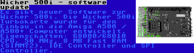 Wicher 500i - software update | Es gibt neuer Software zur Wicher 500i. Die Wicher 500i Turbokarte wurde für den Einbau in die Amiga A500 / A500+ Computer entwickelt. Eigenschaften: 68000/68010 CPU, 50 MHz, 8 MB Fast RAM (SIMM72), IDE Controller und SPI Controller.