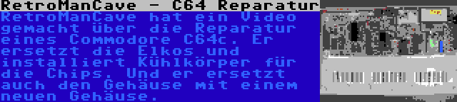 RetroManCave - C64 Reparatur | RetroManCave hat ein Video gemacht über die Reparatur eines Commodore C64c. Er ersetzt die Elkos und installiert Kühlkörper für die Chips. Und er ersetzt auch den Gehäuse mit einem neuen Gehäuse.