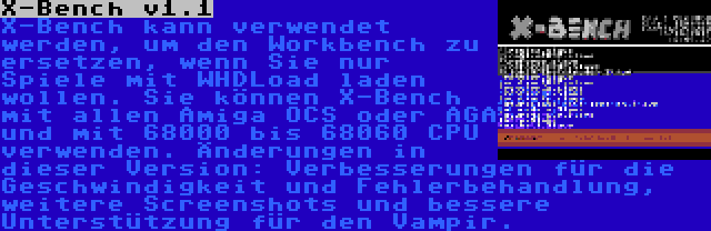 X-Bench v1.1 | X-Bench kann verwendet werden, um den Workbench zu ersetzen, wenn Sie nur Spiele mit WHDLoad laden wollen. Sie können X-Bench mit allen Amiga OCS oder AGA und mit 68000 bis 68060 CPU verwenden. Änderungen in dieser Version: Verbesserungen für die Geschwindigkeit und Fehlerbehandlung, weitere Screenshots und bessere Unterstützung für den Vampir.