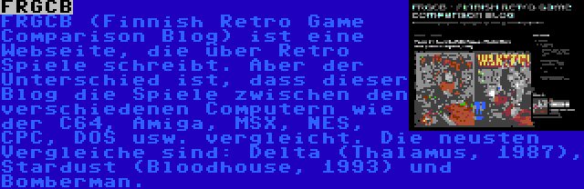 FRGCB | FRGCB (Finnish Retro Game Comparison Blog) ist eine Webseite, die über Retro Spiele schreibt. Aber der Unterschied ist, dass dieser Blog die Spiele zwischen den verschiedenen Computern wie der C64, Amiga, MSX, NES, CPC, DOS usw. vergleicht. Die neusten Vergleiche sind: Delta (Thalamus, 1987), Stardust (Bloodhouse, 1993) und Bomberman.