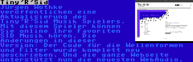 Tiny'R'Sid | Jürgen Wothke veröffentlichen eine Aktualisierung des Tiny'R'Sid Musik Spielers. Mit diesem Spieler können Sie online Ihre Favoriten SID Musik hören. Die Änderungen in dieser Version: Der Code für die Wellenformen und Filter wurde komplett neu geschrieben. Und die ganze Webseite unterstützt nun die neuesten WebAudio.