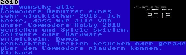 2018 | Ich wünsche alle Commodore-Benutzer eines sehr glücklicher 2018. Ich hoffe, dass wir alle von unser Commodore-Hobby 2018 genießen und Spiele spielen, Software oder Hardware entwickeln, Demos beobachten, Treffen besuchen oder gerade über den Commodore plaudern können.

Richard