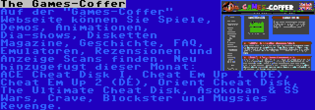 The Games-Coffer | Auf der Games-Coffer Webseite können Sie Spiele, Demos, Animationen, Dia-shows, Disketten Magazine, Geschichte, FAQ, Emulatoren, Rezensionen und Anzeige Scans finden. Neu hinzugefugt dieser Monat: ACE Cheat Disk I, Cheat Em Up 1 (DE), Cheat Em Up 2 (DE), Orient Cheat Disk, The Ultimate Cheat Disk, Asokoban & SS Wars, Crave, Blockster und Mugsies Revenge.