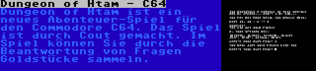 Dungeon of Htam - C64 | Dungeon of Htam ist ein neues Abenteuer-Spiel für den Commodore C64. Das Spiel ist durch Cout gemacht. Im Spiel können Sie durch die Beantwortung von Fragen Goldstücke sammeln.