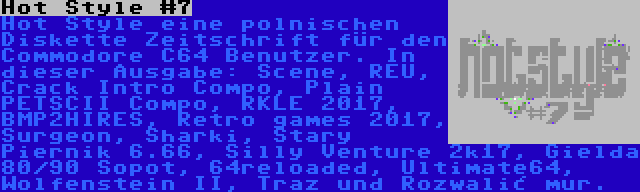 Hot Style #7 | Hot Style eine polnischen Diskette Zeitschrift für den Commodore C64 Benutzer. In dieser Ausgabe: Scene, REU, Crack Intro Compo, Plain PETSCII Compo, RKLE 2017, BMP2HIRES, Retro games 2017, Surgeon, Sharki, Stary Piernik 6.66, Silly Venture 2k17, Gielda 80/90 Sopot, 64reloaded, Ultimate64, Wolfenstein II, Traz und Rozwalić mur.