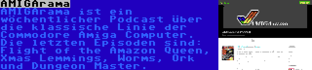 AMIGArama | AMIGArama ist ein wöchentlicher Podcast über die klassische Linie der Commodore Amiga Computer. Die letzten Episoden sind: Flight of the Amazon Queen, Xmas Lemmings, Worms, Ork und Dungeon Master.