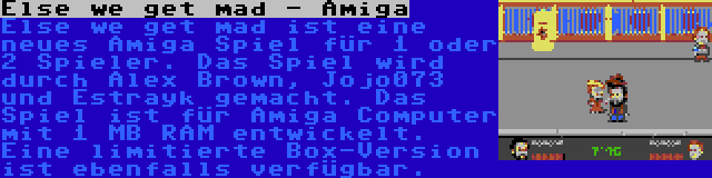 Else we get mad - Amiga | Else we get mad ist eine neues Amiga Spiel für 1 oder 2 Spieler. Das Spiel wird durch Alex Brown, Jojo073 und Estrayk gemacht. Das Spiel ist für Amiga Computer mit 1 MB RAM entwickelt. Eine limitierte Box-Version ist ebenfalls verfügbar.