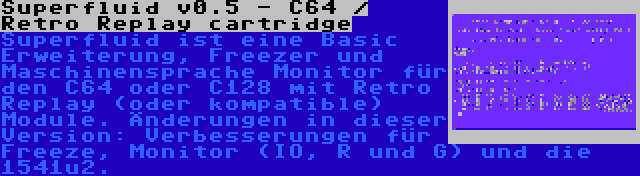 Superfluid v0.5 - C64 / Retro Replay cartridge | Superfluid ist eine Basic Erweiterung, Freezer und Maschinensprache Monitor für den C64 oder C128 mit Retro Replay (oder kompatible) Module. Änderungen in dieser Version: Verbesserungen für Freeze, Monitor (IO, R und G) und die 1541u2.