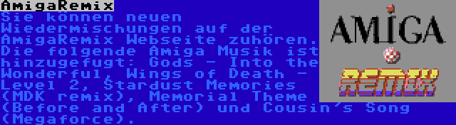 AmigaRemix | Sie können neuen Wiedermischungen auf der AmigaRemix Webseite zuhören. Die folgende Amiga Musik ist hinzugefugt: Gods - Into the Wonderful, Wings of Death - Level 2, Stardust Memories (MDK remix), Memorial Theme (Before and After) und Cousin's Song (Megaforce).