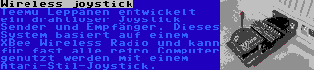 Wireless joystick | Teemu Leppänen entwickelt ein drahtloser Joystick Sender und Empfänger. Dieses System basiert auf einem XBee Wireless Radio und kann für fast alle retro Computer genutzt werden mit einem Atari-Stil-Joystick.