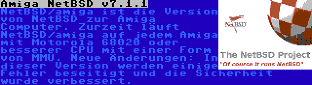 Amiga NetBSD v7.1.1 | NetBSD/amiga ist die Version von NetBSD zur Amiga Computer. Zurzeit läuft NetBSD/amiga auf jedem Amiga mit Motorola 68020 oder besserer CPU mit einer Form von MMU. Neue Änderungen: In dieser Version werden einige Fehler beseitigt und die Sicherheit wurde verbessert.