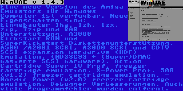 WinUAE v 1.4.3 | Eine neue Version des Amiga Emulators für Windows Computer ist verfügbar. Neue Eigenschaften sind: Eingebauter lha, lzh, lzx, zip, 7zip und RAR Unterstützung. A3000 Kickstart ROM und SuperKickstart Diskettenunterstützung. A590 /A2091 SCSI, A3000 SCSI und CDTV SCSI expansion harddrive (HDF) Emulation. (WD33C93 + (Super)DMAC basierte SCSI hardware). Action Cartridge Super IV Prof. freezer cartridge emulation. X-Power Prof. 500 (v1.2) freezer cartridge emulation. - Nordic Power (v2.0) freezer cartridge emulation. Debugger Verbesserungen. Auch viele Programmfehler wurden entfernt.