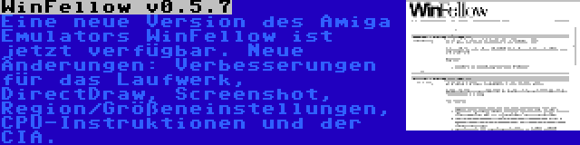 WinFellow v0.5.7 | Eine neue Version des Amiga Emulators WinFellow ist jetzt verfügbar. Neue Änderungen: Verbesserungen für das Laufwerk, DirectDraw, Screenshot, Region/Größeneinstellungen, CPU-Instruktionen und der CIA.