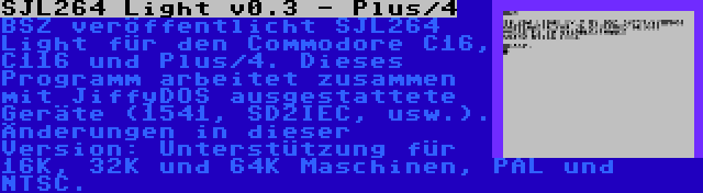 SJL264 Light v0.3 - Plus/4 | BSZ veröffentlicht SJL264 Light für den Commodore C16, C116 und Plus/4. Dieses Programm arbeitet zusammen mit JiffyDOS ausgestattete Geräte (1541, SD2IEC, usw.). Änderungen in dieser Version: Unterstützung für 16K, 32K und 64K Maschinen, PAL und NTSC.