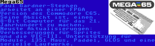 Mega65 | Paul Gardner-Stephen arbeitet an einer FPGA Version des Commodore C65. Seine Absicht ist, einen 8-Bit Computer für das 21. Jahrhundert zu machen. Neuste Aktualisierungen: Verbesserungen für Sprites und die VIC-III. Unterstützung für Module, 1351 Maus, Paddel, GEOS und eine serielle Laufwerke.