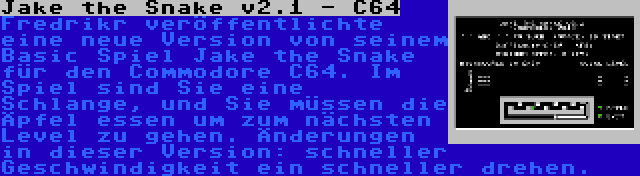 Jake the Snake v2.1 - C64 | Fredrikr veröffentlichte eine neue Version von seinem Basic Spiel Jake the Snake für den Commodore C64. Im Spiel sind Sie eine Schlange, und Sie müssen die Äpfel essen um zum nächsten Level zu gehen. Änderungen in dieser Version: schneller Geschwindigkeit ein schneller drehen.