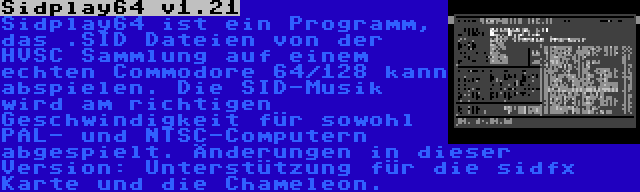 Sidplay64 v1.21 | Sidplay64 ist ein Programm, das .SID Dateien von der HVSC Sammlung auf einem echten Commodore 64/128 kann abspielen. Die SID-Musik wird am richtigen Geschwindigkeit für sowohl PAL- und NTSC-Computern abgespielt. Änderungen in dieser Version: Unterstützung für die sidfx Karte und die Chameleon.