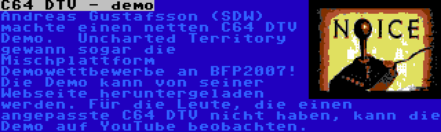 C64 DTV - demo | Andreas Gustafsson (SDW) machte einen netten C64 DTV Demo.  Uncharted Territory gewann sogar die Mischplattform Demowettbewerbe an BFP2007! Die Demo kann von seiner Webseite heruntergeladen werden. Für die Leute, die einen angepasste C64 DTV nicht haben, kann die Demo auf YouTube beobachten.