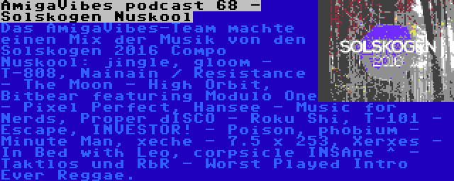 AmigaVibes podcast 68 - Solskogen Nuskool | Das AmigaVibes-Team machte einen Mix der Musik von den Solskogen 2016 Compo Nuskool: jingle, gloom - T-808, Nainain / Resistance - The Moon - High Orbit, Bitbear featuring Modulo One - Pixel Perfect, Hansee - Music for Nerds, Proper dISCO - Roku Shi, T-101 - Escape, INVESTOR! - Poison, phobium - Minute Man, xeche - 7.5 x 253, Xerxes - In Bed with Leo, corpsicle INSAne ^ - Taktlos und RbR - Worst Played Intro Ever Reggae.