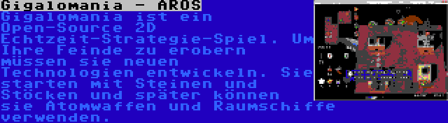 Gigalomania - AROS | Gigalomania ist ein Open-Source 2D Echtzeit-Strategie-Spiel. Um Ihre Feinde zu erobern müssen sie neuen Technologien entwickeln. Sie starten mit Steinen und Stöcken und später können sie Atomwaffen und Raumschiffe verwenden.