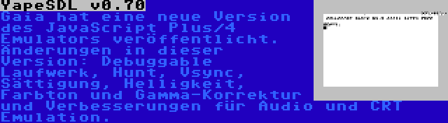 YapeSDL v0.70 | Gaia hat eine neue Version des JavaScript Plus/4 Emulators veröffentlicht. Änderungen in dieser Version: Debuggable Laufwerk, Hunt, Vsync, Sättigung, Helligkeit, Farbton und Gamma-Korrektur und Verbesserungen für Audio und CRT Emulation.