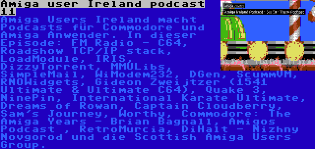 Amiga user Ireland podcast 11 | Amiga Users Ireland macht Podcasts für Commodore und Amiga Anwender. In dieser Episode: FM Radio - C64, Roadshow TCP/IP stack, LoadModule, IRIS, DizzyTorrent, MMULibs, SimpleMail, WiModem232, DGen, ScummVM, RNOWidgets, Gideon Zweijtzer (1541 Ultimate & Ultimate C64), Quake 3, NinePin, International Karate Ultimate, Dreams of Rowan, Captain Cloudberry, Sam's Journey, Worthy, Commodore: The Amiga Years - Brian Bagnall, Amigos Podcast , RetroMurcia, DiHalt - Nizhny Novgorod und die Scottish Amiga Users Group.