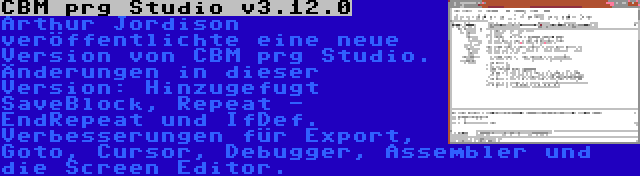 CBM prg Studio v3.12.0 | Arthur Jordison veröffentlichte eine neue Version von CBM prg Studio. Änderungen in dieser Version: Hinzugefugt SaveBlock, Repeat - EndRepeat und IfDef. Verbesserungen für Export, Goto, Cursor, Debugger, Assembler und die Screen Editor.