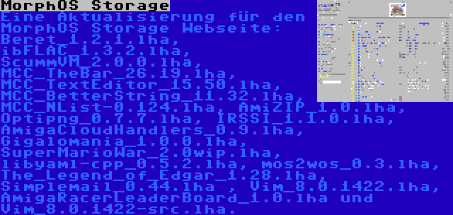 MorphOS Storage | Eine Aktualisierung für den MorphOS Storage Webseite: Beret_1.2.1.lha, ibFLAC_1.3.2.lha, ScummVM_2.0.0.lha, MCC_TheBar_26.19.lha, MCC_TextEditor_15.50.lha, MCC_BetterString_11.32.lha, MCC_NList-0.124.lha, AmiZIP_1.0.lha, Optipng_0.7.7.lha, IRSSI_1.1.0.lha, AmigaCloudHandlers_0.9.lha, Gigalomania_1.0.0.lha, SuperMarioWar_2.0wip.lha, libyaml-cpp_0.5.2.lha, mos2wos_0.3.lha, The_Legend_of_Edgar_1.28.lha, Simplemail_0.44.lha , Vim_8.0.1422.lha, AmigaRacerLeaderBoard_1.0.lha und Vim_8.0.1422-src.lha.