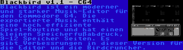 Blackbird v1.1 - C64 | Blackbird ist ein moderner und starker Musik-Editor für den Commodore 64. Die exportierte Musik enthält eine hoch effiziente Spiel-Routine und hat einen kleinen Speicherfußabdruck, 9-12 Speicher Seiten. Es gibt Verbessrungen in dieser Version für die Editor und die Birdcruncher.