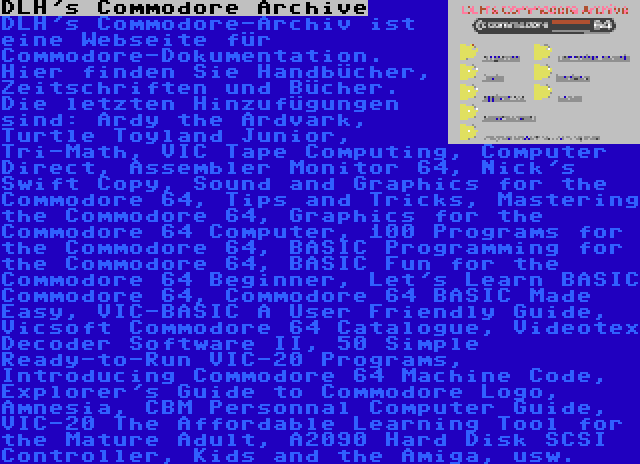 DLH's Commodore Archive | DLH's Commodore-Archiv ist eine Webseite für Commodore-Dokumentation. Hier finden Sie Handbücher, Zeitschriften und Bücher. Die letzten Hinzufügungen sind: Ardy the Ardvark, Turtle Toyland Junior, Tri-Math, VIC Tape Computing, Computer Direct, Assembler Monitor 64, Nick's Swift Copy, Sound and Graphics for the Commodore 64, Tips and Tricks, Mastering the Commodore 64, Graphics for the Commodore 64 Computer, 100 Programs for the Commodore 64, BASIC Programming for the Commodore 64, BASIC Fun for the Commodore 64 Beginner, Let's Learn BASIC Commodore 64, Commodore 64 BASIC Made Easy, VIC-BASIC A User Friendly Guide, Vicsoft Commodore 64 Catalogue, Videotex Decoder Software II, 50 Simple Ready-to-Run VIC-20 Programs, Introducing Commodore 64 Machine Code, Explorer's Guide to Commodore Logo, Amnesia, CBM Personnal Computer Guide, VIC-20 The Affordable Learning Tool for the Mature Adult, A2090 Hard Disk SCSI Controller, Kids and the Amiga, usw.