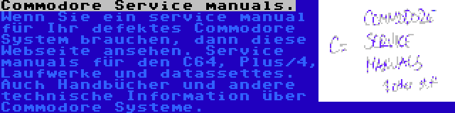 Commodore Service manuals. | Wenn Sie ein service manual für Ihr defektes Commodore System brauchen, dann diese Webseite ansehen. Service manuals für den C64, Plus/4, Laufwerke und datassettes. Auch Handbücher und andere technische Information über Commodore Systeme.