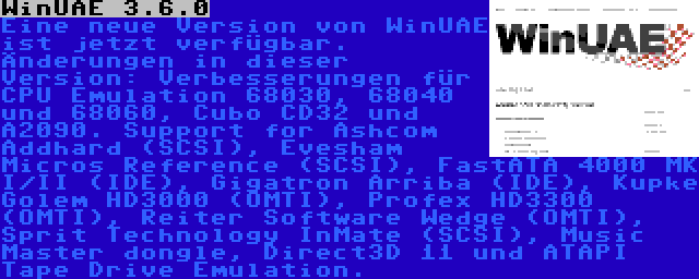 WinUAE 3.6.0 | Eine neue Version von WinUAE ist jetzt verfügbar. Änderungen in dieser Version: Verbesserungen für CPU Emulation 68030, 68040 und 68060, Cubo CD32 und A2090. Support for Ashcom Addhard (SCSI), Evesham Micros Reference (SCSI), FastATA 4000 MK I/II (IDE), Gigatron Arriba (IDE), Kupke Golem HD3000 (OMTI), Profex HD3300 (OMTI), Reiter Software Wedge (OMTI), Sprit Technology InMate (SCSI), Music Master dongle, Direct3D 11 und ATAPI Tape Drive Emulation.