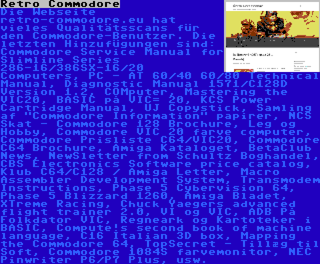 Retro Commodore | Die Webseite retro-commodore.eu hat vieles Qualitätsscans für den Commodore-Benutzer. Die letzten Hinzufügungen sind: Commodore Service Manual for Slimline Series 286-16/386SX-16/20 Computers, PC - AT 60/40 60/80 Technical Manual, Diagnostic Manual 1571/C128D Version 1.2, COMputer, Mastering the VIC20, BASIC på VIC= 20, KCS Power Cartridge Manual, UJ Copystick, Samling af Commodore Information papirer, NCS Skat - Commodore 128 Brochure, Leg og Hobby, Commodore VIC 20 farve computer, Commodore Prisliste C64/VIC20, Commodore C64 Brochure, Amiga Kataloget, BetaClub News, NewSletter from Schultz Boghandel, CBS Electronics Software price catalog, Klub C64/C128 / Amiga Letter, Macro Assembler Development System, Transmodem Instructions, Phase 5 Cybervision 64, Phase 5 Blizzard 1260, Amiga Bladet, XTreme Racing, Chuck Yaegers advanced flight trainer 2.0, VI og VIC, ADB På Folkdator VIC, Regneark og Kartoteker i BASIC, Compute!s second book of machine language, C16 Italian 3D box, Mapping the Commodore 64, TopSecret - Tillæg til Soft, Commodore 1084S farvemonitor, NEC Pinwriter P6/P7 Plus, usw.