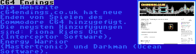 C64 Endings | Die Webseite c64endings.co.uk hat neue Enden von Spielen des Commodore C64 hinzugefügt. Die neusten Hinzufügungen sind: Fiona Rides Out (Interceptor Software), Energy Warrior (Mastertronic) und Darkman (Ocean Software).