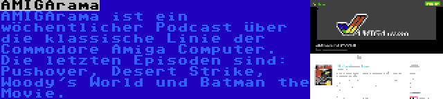 AMIGArama | AMIGArama ist ein wöchentlicher Podcast über die klassische Linie der Commodore Amiga Computer. Die letzten Episoden sind: Pushover, Desert Strike, Woody's World und Batman the Movie.