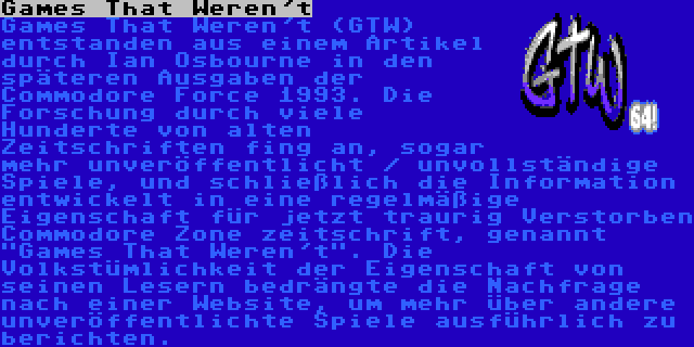 Games That Weren't | Games That Weren't (GTW) entstanden aus einem Artikel durch Ian Osbourne in den späteren Ausgaben der Commodore Force 1993. Die Forschung durch viele Hunderte von alten Zeitschriften fing an, sogar mehr unveröffentlicht / unvollständige Spiele, und schließlich die Information entwickelt in eine regelmäßige Eigenschaft für jetzt traurig Verstorben Commodore Zone zeitschrift, genannt Games That Weren't. Die Volkstümlichkeit der Eigenschaft von seinen Lesern bedrängte die Nachfrage nach einer Website, um mehr über andere unveröffentlichte Spiele ausführlich zu berichten.