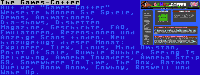 The Games-Coffer | Auf der Games-Coffer Webseite können Sie Spiele, Demos, Animationen, Dia-shows, Disketten Magazine, Geschichte, FAQ, Emulatoren, Rezensionen und Anzeige Scans finden. Neu hinzugefugt dieser Monat: Explorer, Ilex, Linus, Mind Omistan, Point Of Sale, Rumble Rubble, Seeing Is Believing, Amoeba Invaders, Amoeba Strip 69, Somewhere In Time, The Box, Batman Vuelve, Boom Boom, Cowboy, Roswell und Wake Up.
