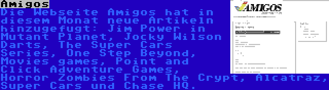 Amigos | Die Webseite Amigos hat in diesem Monat neue Artikeln hinzugefugt: Jim Power in Mutant Planet, Jocky Wilson Darts, The Super Cars Series, One Step Beyond, Movies games, Point and Click Adventure Games, Horror Zombies From The Crypt, Alcatraz, Super Cars und Chase HQ.